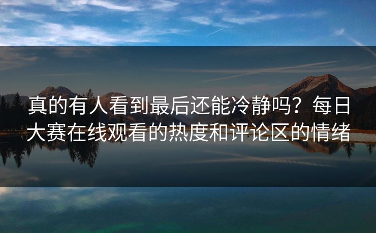 真的有人看到最后还能冷静吗？每日大赛在线观看的热度和评论区的情绪